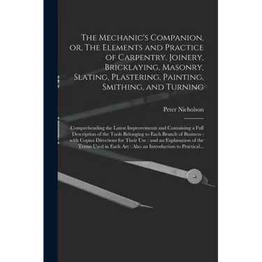 The Mechanic's Companion, or, The Elements and Practice of Carpentry, Joinery, Bricklaying, Masonry, Slating, Plastering, Painting, Smithing, and Turn