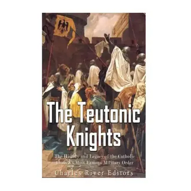 The Teutonic Knights: The History and Legacy of the Catholic Church's Most Famous Military Order