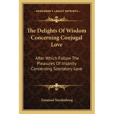 The Delights of Wisdom Concerning Conjugal Love: After Which Follow the Pleasures of Insanity Concerning Scortatory Love