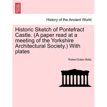 Historic Sketch of Pontefract Castle. (a Paper Read at a Meeting of the Yorkshire Architectural Society.) with Plates
