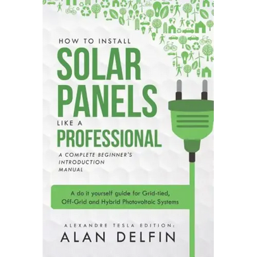 How to Install Solar Panels Like a Professional: A Complete Beginner's Introduction Manual: A Do It Yourself Guide for Grid-Tied, Off-Grid and Hybrid