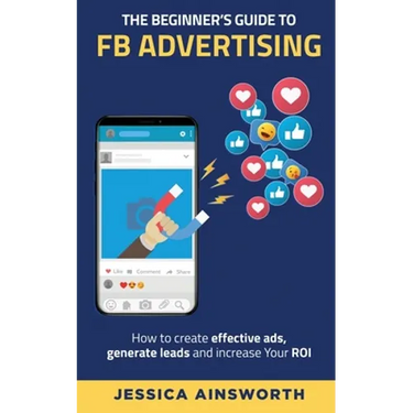 The Beginner's Guide to FB Advertising: How to create effective ads, generate leads and increase your ROI