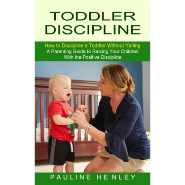 Toddler Discipline: How to Discipline a Toddler Without Yelling (A Parenting Guide to Raising Your Children With the Positive Discipline)
