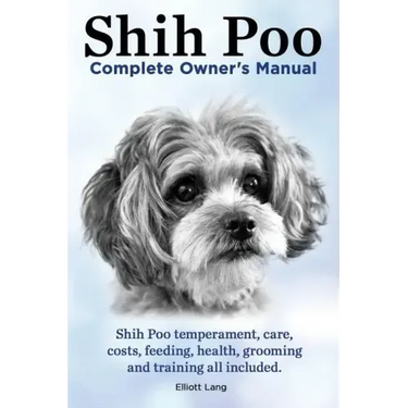 Shih Poo. Shihpoo Complete Owner's Manual. Shih Poo Temperament, Care, Costs, Feeding, Health, Grooming and Training All Included.