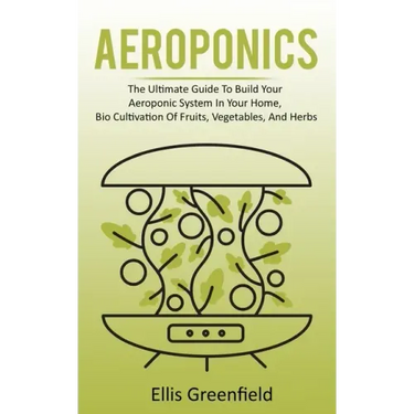 Aeroponics: The Ultimate Guide To Build Your Aeroponic System In Your Home, Bio Cultivation Of Fruits, Vegetables, And Herbs