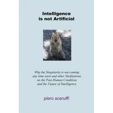 Intelligence is not Artificial: Why the Singularity is not Coming any Time Soon And Other Meditations on the Post-Human Condition and the Future of In