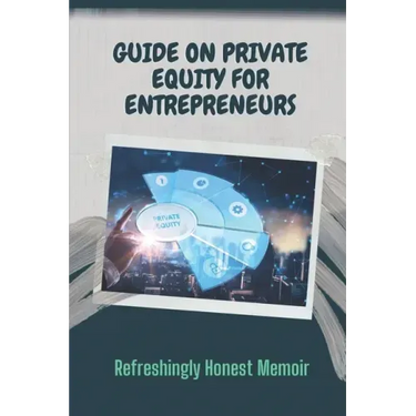 Guide On Private Equity For Entrepreneurs: Refreshingly Honest Memoir: Investment Guide For Entrepreneurs