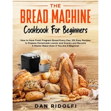 The Bread Machine Cookbook for Beginners: How to Have Fresh and Fragrant Bread Every Day. 200+ Easy Recipes to Make Tasty Homemade Loaves and Snacks a