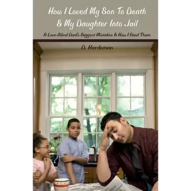 How I Loved My Son To Death & My Daughter Into Jail: A Love-Blind Dad's Biggest Mistakes & How I Fixed Them