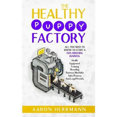 The Healthy Puppy Factory: All You Need To Know To Start A Dog Breeding Business: Health, Equipment, Training, Breeding, Business Mentality, Sale