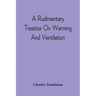 A Rudimentary Treatise On Warming And Ventilation; Being A Concise Exposition Of The General Principles Of The Art Of Warming And Ventilating Domestic