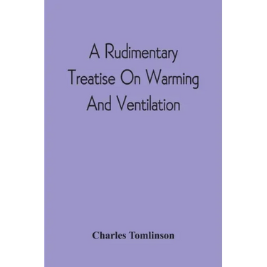 A Rudimentary Treatise On Warming And Ventilation; Being A Concise Exposition Of The General Principles Of The Art Of Warming And Ventilating Domestic