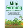 Mini Farming for Beginners: The Ultimate Guide to Remaking Your Backyard Into a Mini Farm and Creating a Self-Sustaining Organic Garden