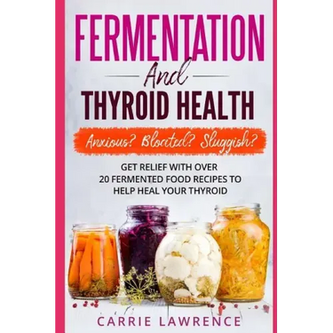 Fermentation and Thyroid Health: Anxious? Bloated? Sluggish? Get Relief with Over 20 Fermented Food Recipes to Help Heal Your Thyroid