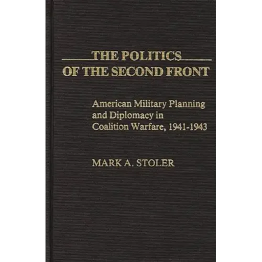 The Politics of the Second Front: American Military Planning and Diplomacy in Coalition Warfare, 1941-1943