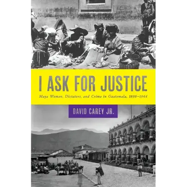 I Ask for Justice: Maya Women, Dictators, and Crime in Guatemala, 1898-1944