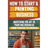 How to Start a Painting Business: Comprehensive Guide to Launching and Growing a Successful Painting Enterprise - Market Research, Licensing, Marketin