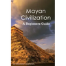 Mayan Civilization: A Beginners Guide