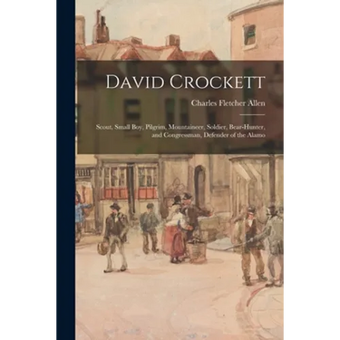 David Crockett: Scout, Small Boy, Pilgrim, Mountaineer, Soldier, Bear-hunter, and Congressman, Defender of the Alamo