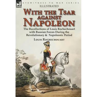 With the Tsar Against Napoleon: the Recollections of Louis Rochechouart with Russian Forces During the Revolutionary & Napoleonic Period