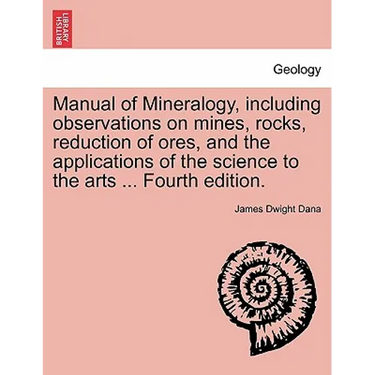 Manual of Mineralogy, Including Observations on Mines, Rocks, Reduction of Ores, and the Applications of the Science to the Arts ... Fourth Edition.