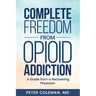 Complete Freedom from Opioid Addiction: A Guide from a Recovering Physician
