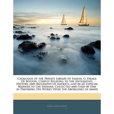 Catalogue of the Private Library of Samuel G. Drake: Of Boston, Chiefly Relating to the Antiquities, History, and Biography of America, and in an Espe