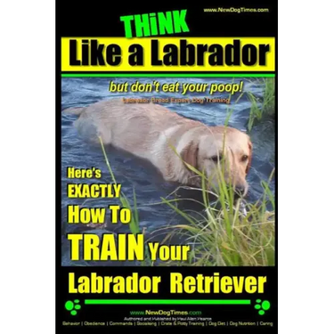 Think Like a Labrador, But Don't Eat Your Poop! Labrador Breed Expert Dog Training: Here's Exactly How to Train Your Labrador