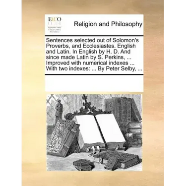 Sentences Selected Out of Solomon's Proverbs, and Ecclesiastes. English and Latin. in English by H. D. and Since Made Latin by S. Perkins, ... Improve