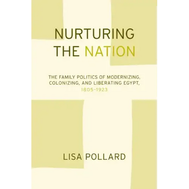 Nurturing the Nation: The Family Politics of Modernizing, Colonizing, and Liberating Egypt, 1805-1923
