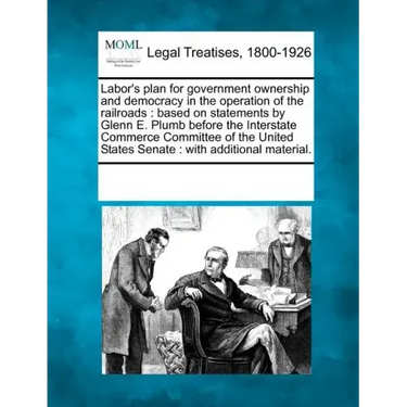 Labor's Plan for Government Ownership and Democracy in the Operation of the Railroads: Based on Statements by Glenn E. Plumb Before the Interstate Com