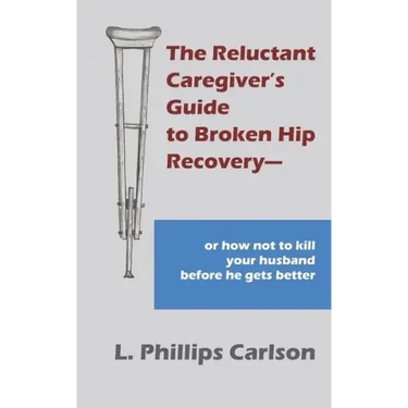 The Reluctant Caregiver's Guide to Broken Hip Recovery--: or how not to kill your husband before he gets better