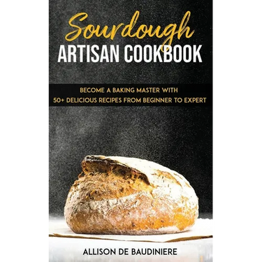 Sourdough Artisan Cookbook: Become a Baking Master with 50+ Delicious Recipes from Beginner to Expert