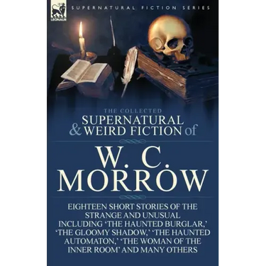 The Collected Supernatural and Weird Fiction of W. C. Morrow: Eighteen Short Stories of the Strange and Unusual Including 'The Haunted Burglar, ' 'The