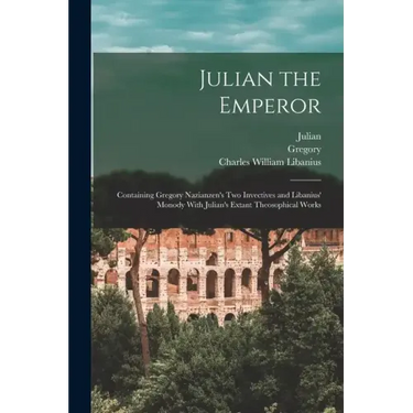 Julian the Emperor: Containing Gregory Nazianzen's Two Invectives and Libanius' Monody With Julian's Extant Theosophical Works