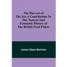 The Harvest of the Sea A contribution to the natural and economic history of the British food fishes