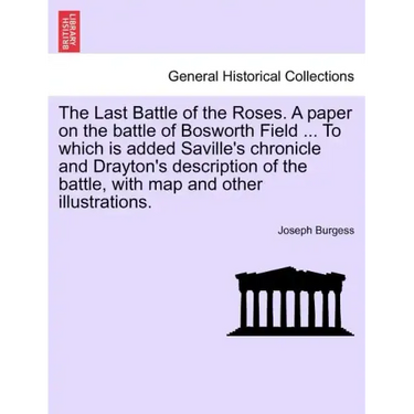 The Last Battle of the Roses. a Paper on the Battle of Bosworth Field ... to Which Is Added Saville's Chronicle and Drayton's Description of the Battl