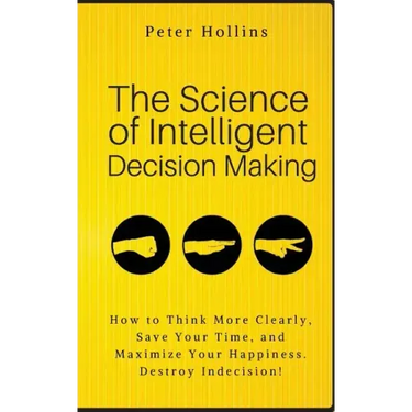 The Science of Intelligent Decision Making: How to Think More Clearly, Save Your Time, and Maximize Your Happiness. Destroy Indecision!