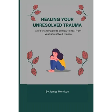 Healing Your Unresolved Trauma: A life changing guide on how to heal from your unresolved trauma