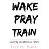 Wake Pray Train: Glorifying God With Your Fitness