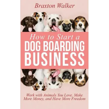 How to Start a Dog Boarding Business: Work with Animals You Love, Make More Money, and Have More Freedom