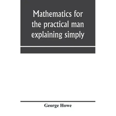 Mathematics for the practical man explaining simply and quickly all the elements of algebra, geometry, trigonometry, logarithms, coördinate geom