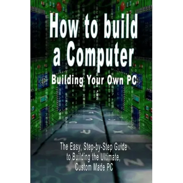 How to Build a Computer: Building Your Own PC - The Easy, Step-By-Step Guide to Building the Ultimate, Custom Made PC