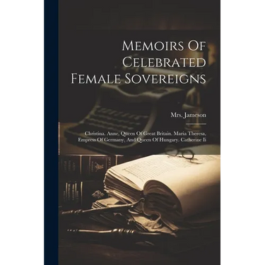 Memoirs Of Celebrated Female Sovereigns: Christina. Anne, Queen Of Great Britain. Maria Theresa, Empress Of Germany, And Queen Of Hungary. Catherine I