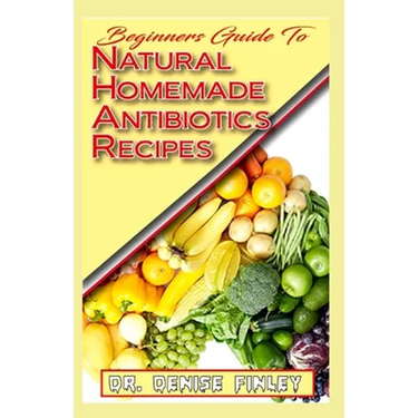 Beginners Guide To Natural Homemade Antibiotics Recipes: Quickly prepare antibiotics at home with this comprehensive recipes book
