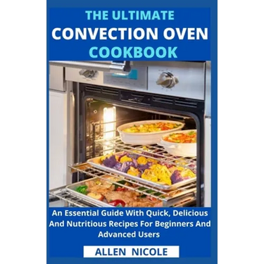 The Ultimate Convection Oven Cookbook: An Essential Guide With Quick, Delicious And Nutritious Recipes For Beginners And Advanced Users