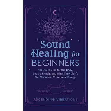 Sound Healing For Beginners: Sonic Medicine for the Body, Chakra Rituals and What They Didn't Tell You About Vibrational Energy