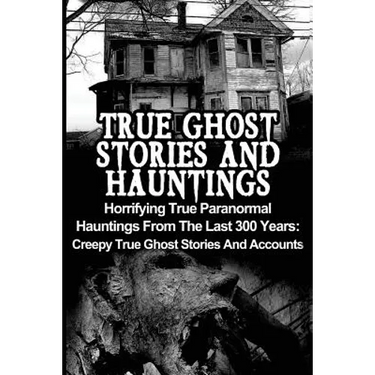 True Ghost Stories And Hauntings: Horrifying True Paranormal Hauntings From The Last 300 Years: Creepy True Ghost Stories And Accounts