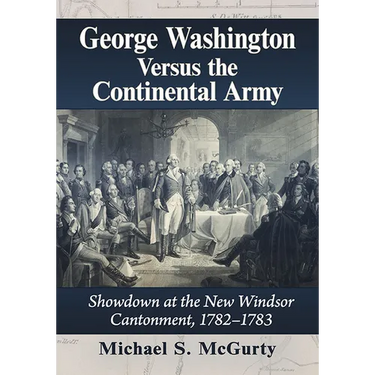 George Washington Versus the Continental Army: Showdown at the New Windsor Cantonment, 1782-1783