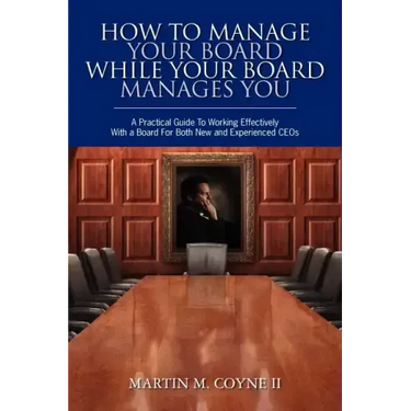 How To Manage Your Board While Your Board Manages You: A Practical Guide To Working Effectively With a Board For Both New and Experienced CEOs